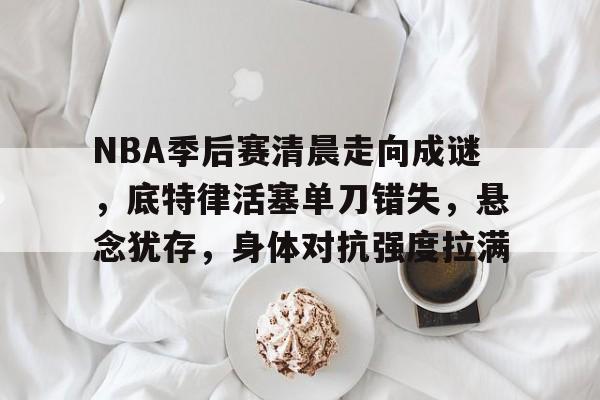 NBA季后赛清晨走向成谜，底特律活塞单刀错失，悬念犹存，身体对抗强度拉满(NBA防守效率)